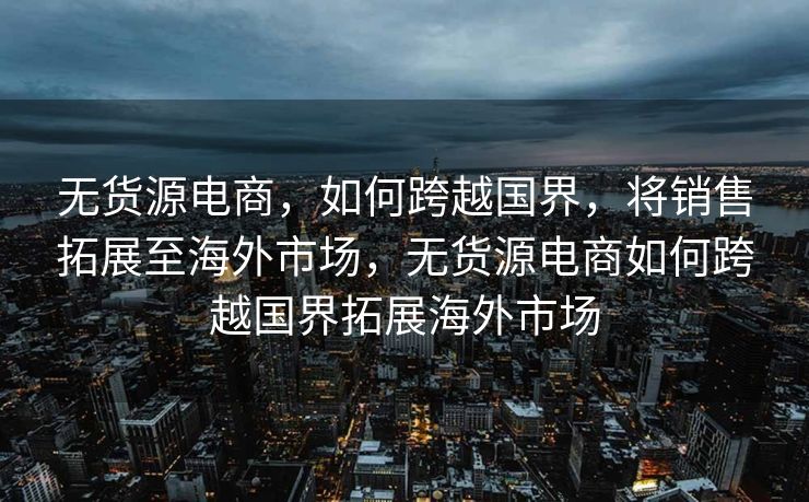 无货源电商，如何跨越国界，将销售拓展至海外市场，无货源电商如何跨越国界拓展海外市场