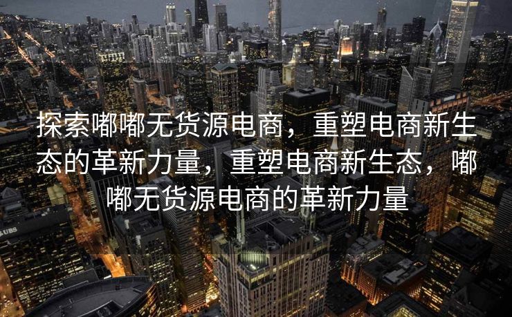探索嘟嘟无货源电商，重塑电商新生态的革新力量，重塑电商新生态，嘟嘟无货源电商的革新力量