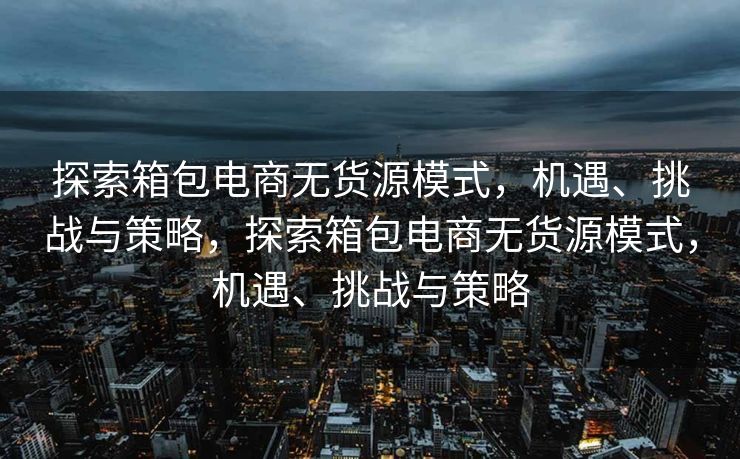 探索箱包电商无货源模式，机遇、挑战与策略，探索箱包电商无货源模式，机遇、挑战与策略