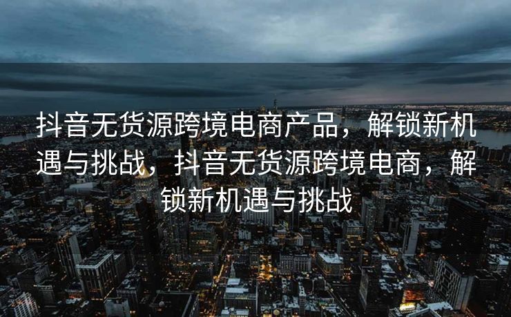 抖音无货源跨境电商产品，解锁新机遇与挑战，抖音无货源跨境电商，解锁新机遇与挑战