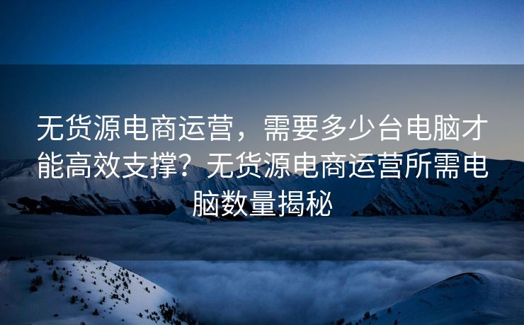 无货源电商运营，需要多少台电脑才能高效支撑？无货源电商运营所需电脑数量揭秘