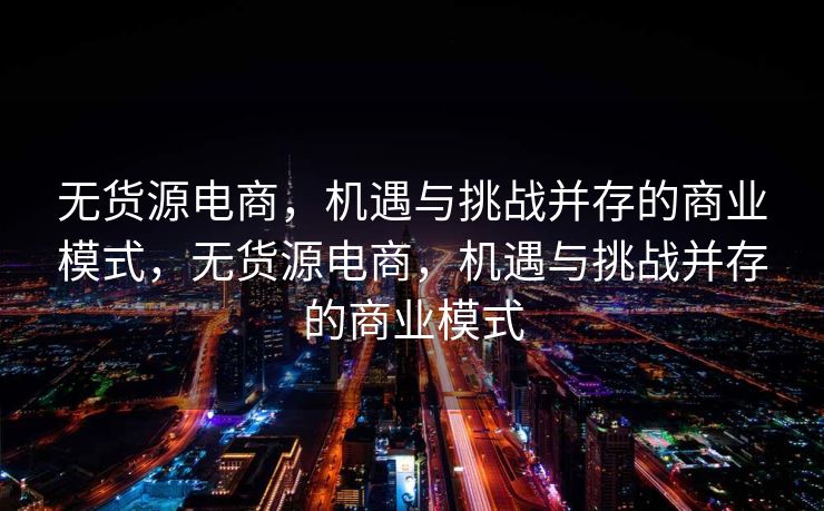 无货源电商，机遇与挑战并存的商业模式，无货源电商，机遇与挑战并存的商业模式