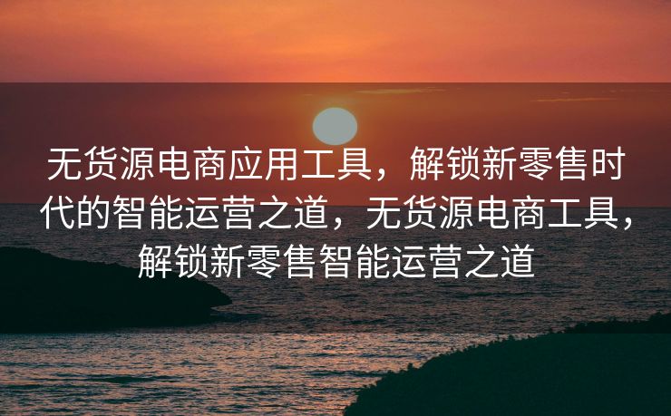 无货源电商应用工具，解锁新零售时代的智能运营之道，无货源电商工具，解锁新零售智能运营之道