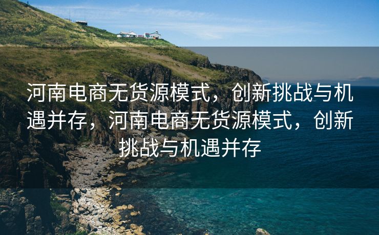 河南电商无货源模式，创新挑战与机遇并存，河南电商无货源模式，创新挑战与机遇并存