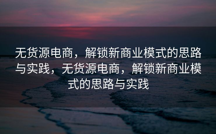 无货源电商，解锁新商业模式的思路与实践，无货源电商，解锁新商业模式的思路与实践