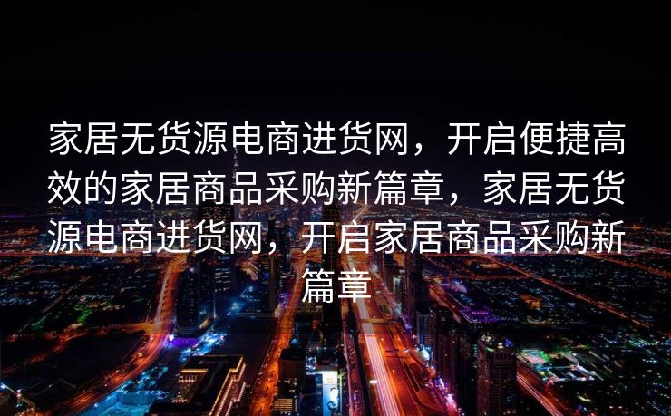 家居无货源电商进货网，开启便捷高效的家居商品采购新篇章，家居无货源电商进货网，开启家居商品采购新篇章