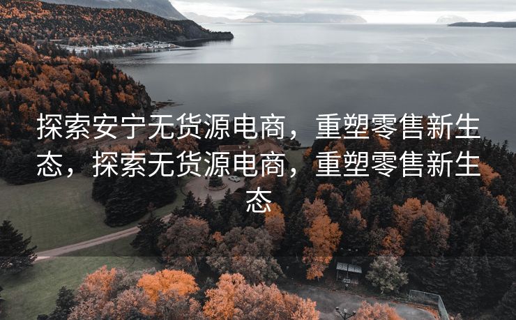 探索安宁无货源电商，重塑零售新生态，探索无货源电商，重塑零售新生态