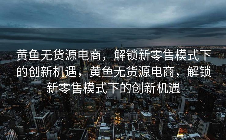 黄鱼无货源电商，解锁新零售模式下的创新机遇，黄鱼无货源电商，解锁新零售模式下的创新机遇