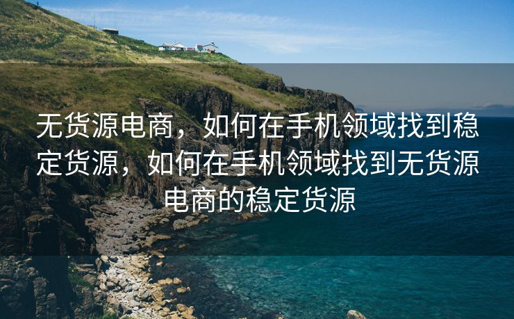 无货源电商，如何在手机领域找到稳定货源，如何在手机领域找到无货源电商的稳定货源