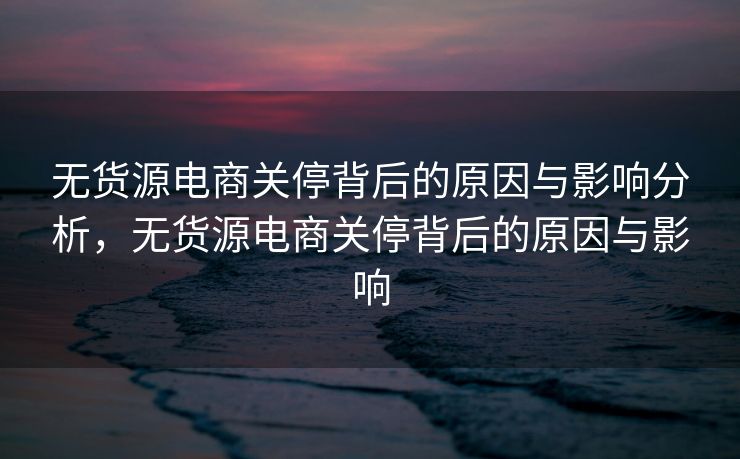 无货源电商关停背后的原因与影响分析，无货源电商关停背后的原因与影响
