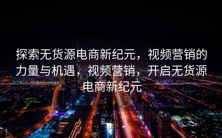 探索无货源电商新纪元，视频营销的力量与机遇，视频营销，开启无货源电商新纪元