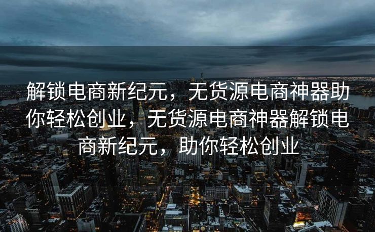 解锁电商新纪元，无货源电商神器助你轻松创业，无货源电商神器解锁电商新纪元，助你轻松创业