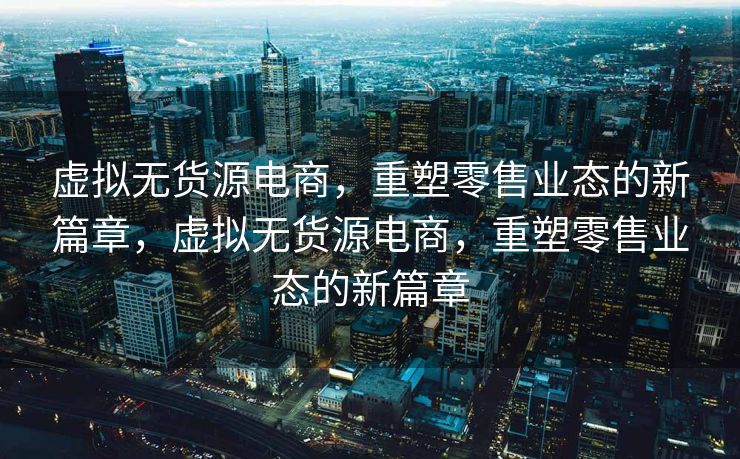 虚拟无货源电商，重塑零售业态的新篇章，虚拟无货源电商，重塑零售业态的新篇章
