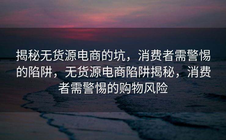 揭秘无货源电商的坑，消费者需警惕的陷阱，无货源电商陷阱揭秘，消费者需警惕的购物风险