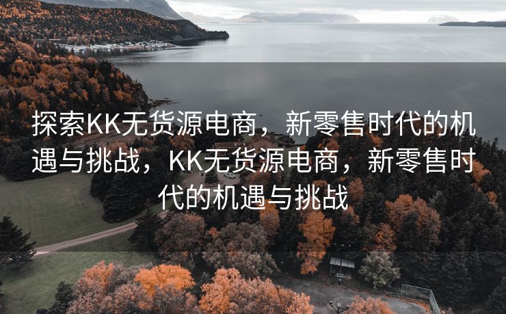 探索KK无货源电商，新零售时代的机遇与挑战，KK无货源电商，新零售时代的机遇与挑战