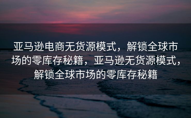 亚马逊电商无货源模式，解锁全球市场的零库存秘籍，亚马逊无货源模式，解锁全球市场的零库存秘籍