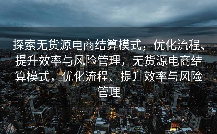探索无货源电商结算模式，优化流程、提升效率与风险管理，无货源电商结算模式，优化流程、提升效率与风险管理