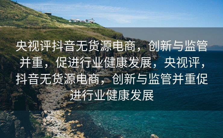 央视评抖音无货源电商，创新与监管并重，促进行业健康发展，央视评，抖音无货源电商，创新与监管并重促进行业健康发展