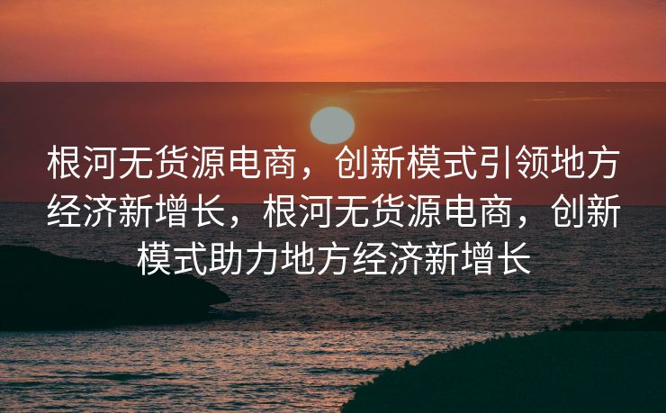 根河无货源电商，创新模式引领地方经济新增长，根河无货源电商，创新模式助力地方经济新增长