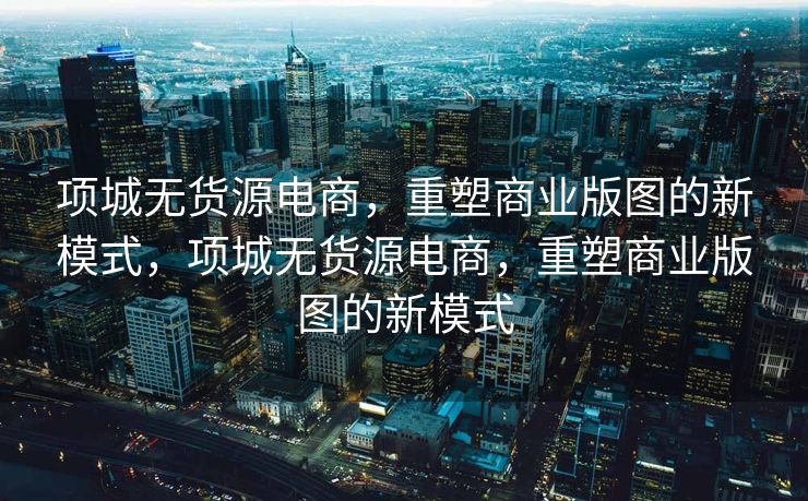项城无货源电商，重塑商业版图的新模式，项城无货源电商，重塑商业版图的新模式