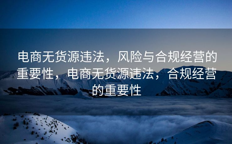 电商无货源违法，风险与合规经营的重要性，电商无货源违法，合规经营的重要性