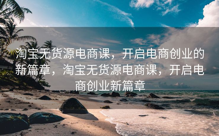 淘宝无货源电商课，开启电商创业的新篇章，淘宝无货源电商课，开启电商创业新篇章