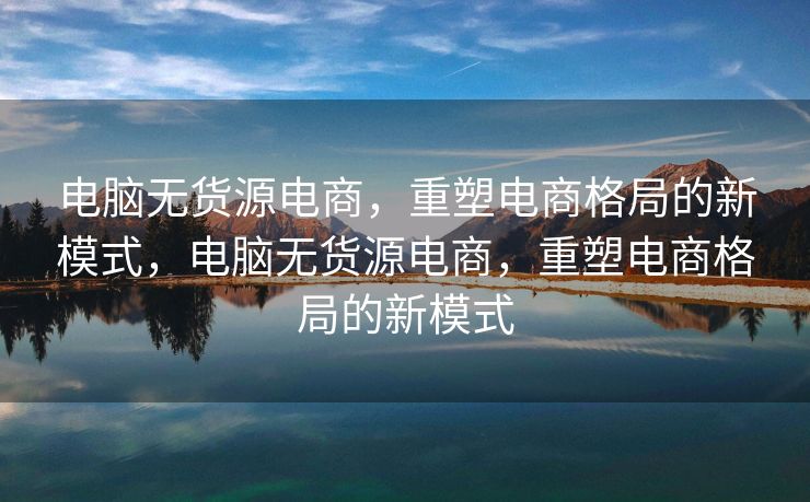 电脑无货源电商，重塑电商格局的新模式，电脑无货源电商，重塑电商格局的新模式