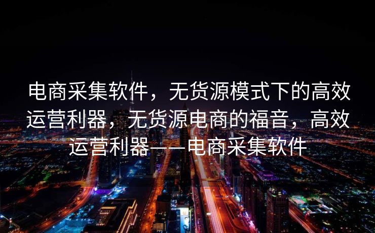 电商采集软件，无货源模式下的高效运营利器，无货源电商的福音，高效运营利器——电商采集软件