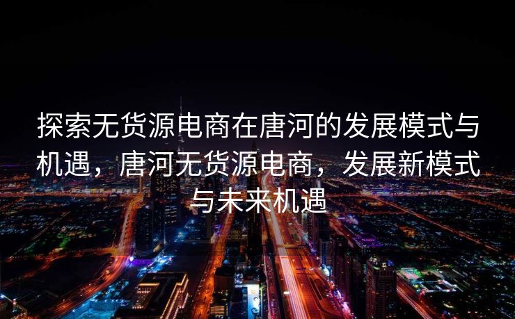 探索无货源电商在唐河的发展模式与机遇，唐河无货源电商，发展新模式与未来机遇