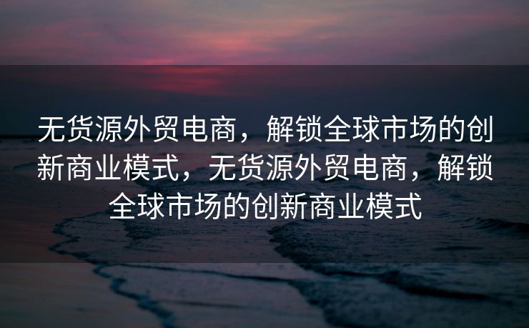 无货源外贸电商，解锁全球市场的创新商业模式，无货源外贸电商，解锁全球市场的创新商业模式