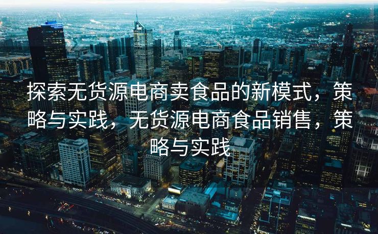 探索无货源电商卖食品的新模式，策略与实践，无货源电商食品销售，策略与实践