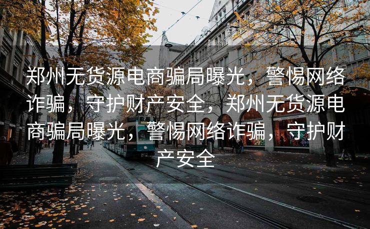郑州无货源电商骗局曝光，警惕网络诈骗，守护财产安全，郑州无货源电商骗局曝光，警惕网络诈骗，守护财产安全