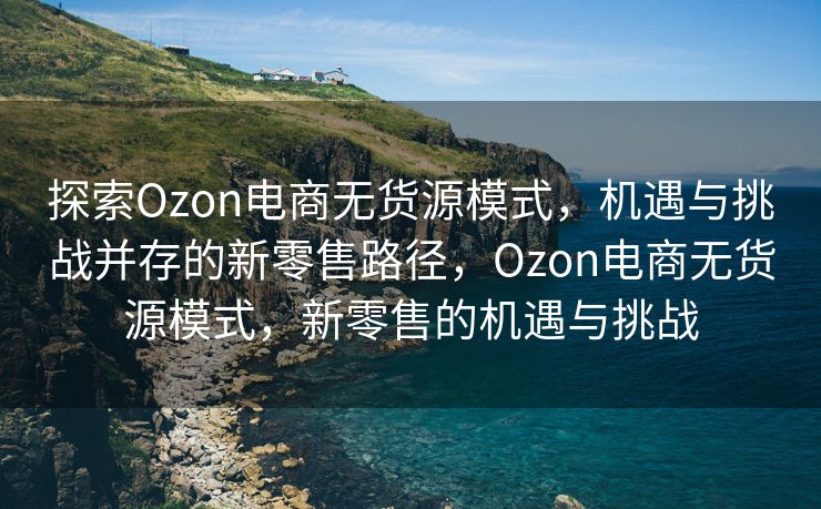 探索Ozon电商无货源模式，机遇与挑战并存的新零售路径，Ozon电商无货源模式，新零售的机遇与挑战