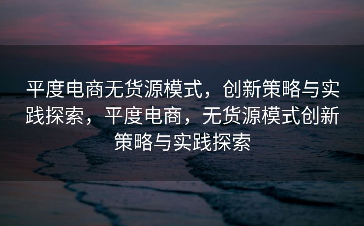 平度电商无货源模式，创新策略与实践探索，平度电商，无货源模式创新策略与实践探索
