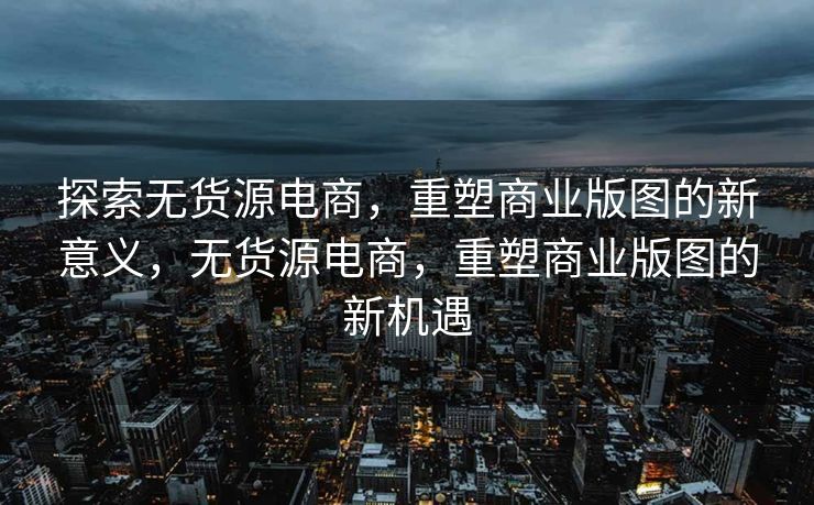 探索无货源电商，重塑商业版图的新意义，无货源电商，重塑商业版图的新机遇