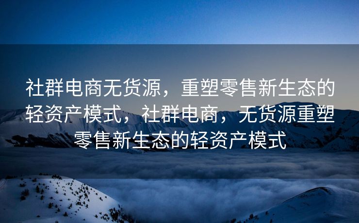 社群电商无货源，重塑零售新生态的轻资产模式，社群电商，无货源重塑零售新生态的轻资产模式