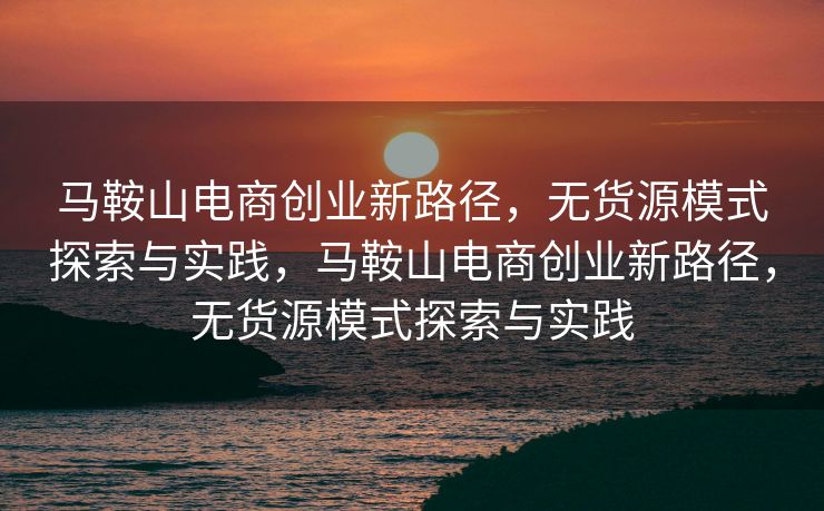 马鞍山电商创业新路径，无货源模式探索与实践，马鞍山电商创业新路径，无货源模式探索与实践