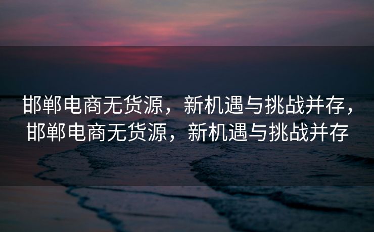邯郸电商无货源，新机遇与挑战并存，邯郸电商无货源，新机遇与挑战并存