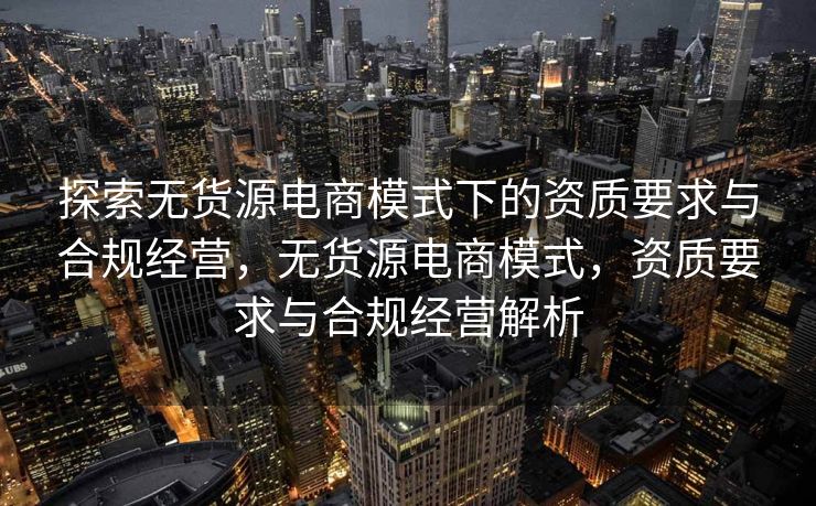 探索无货源电商模式下的资质要求与合规经营，无货源电商模式，资质要求与合规经营解析