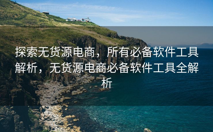 探索无货源电商，所有必备软件工具解析，无货源电商必备软件工具全解析