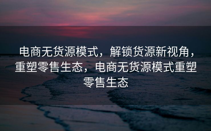 电商无货源模式，解锁货源新视角，重塑零售生态，电商无货源模式重塑零售生态