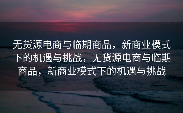 无货源电商与临期商品，新商业模式下的机遇与挑战，无货源电商与临期商品，新商业模式下的机遇与挑战