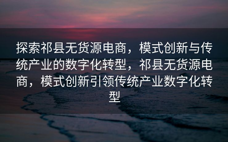 探索祁县无货源电商，模式创新与传统产业的数字化转型，祁县无货源电商，模式创新引领传统产业数字化转型
