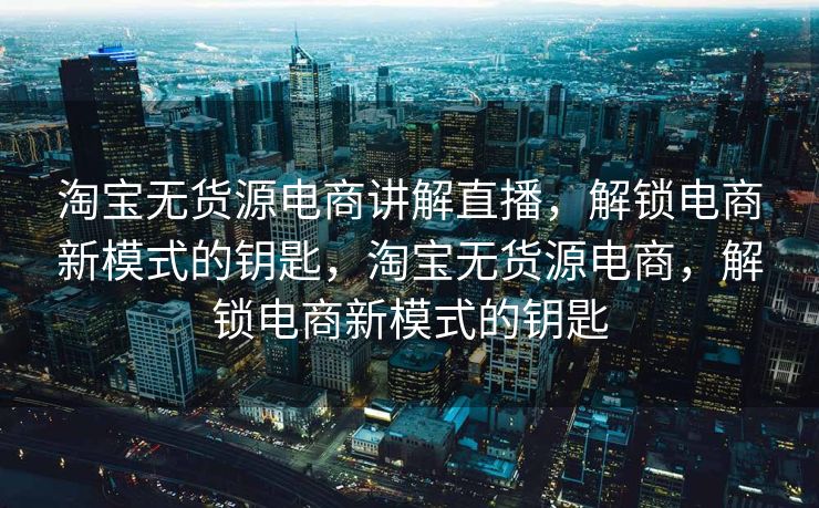淘宝无货源电商讲解直播，解锁电商新模式的钥匙，淘宝无货源电商，解锁电商新模式的钥匙