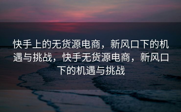 快手上的无货源电商，新风口下的机遇与挑战，快手无货源电商，新风口下的机遇与挑战