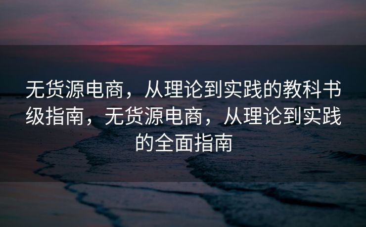 无货源电商，从理论到实践的教科书级指南，无货源电商，从理论到实践的全面指南