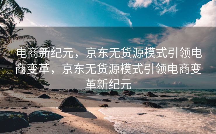 电商新纪元，京东无货源模式引领电商变革，京东无货源模式引领电商变革新纪元