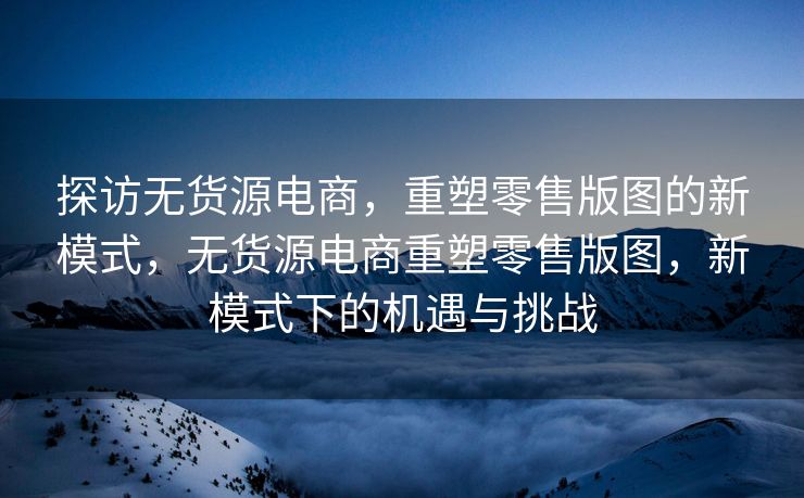 探访无货源电商，重塑零售版图的新模式，无货源电商重塑零售版图，新模式下的机遇与挑战