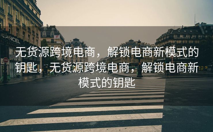 无货源跨境电商，解锁电商新模式的钥匙，无货源跨境电商，解锁电商新模式的钥匙