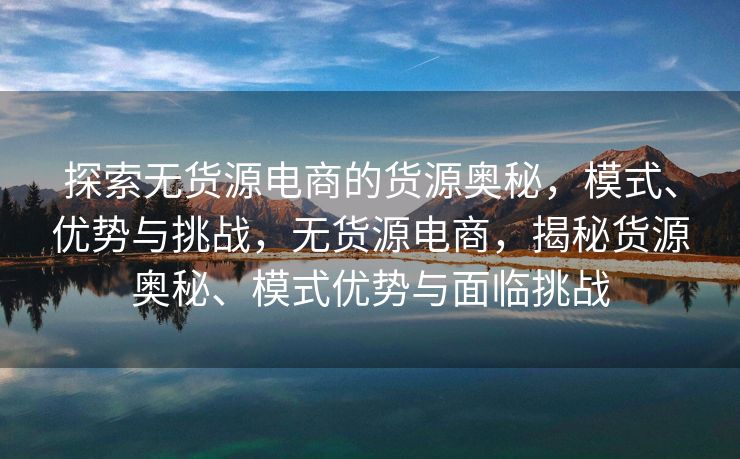 探索无货源电商的货源奥秘，模式、优势与挑战，无货源电商，揭秘货源奥秘、模式优势与面临挑战
